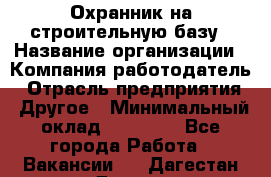 Охранник на строительную базу › Название организации ­ Компания-работодатель › Отрасль предприятия ­ Другое › Минимальный оклад ­ 26 000 - Все города Работа » Вакансии   . Дагестан респ.,Дагестанские Огни г.